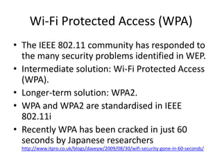 Wi-Fi Protected Access (WPA)
• The IEEE 802.11 community has responded to
  the many security problems identified in WEP.
• Intermediate solution: Wi-Fi Protected Access
  (WPA).
• Longer-term solution: WPA2.
• WPA and WPA2 are standardised in IEEE
  802.11i
• Recently WPA has been cracked in just 60
  seconds by Japanese researchers
  http://www.itpro.co.uk/blogs/daveyw/2009/08/30/wifi-security-gone-in-60-seconds/
 