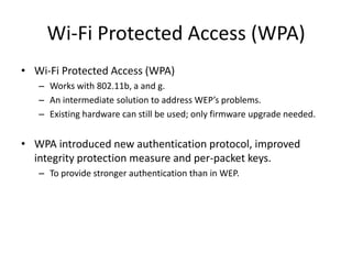 Wi-Fi Protected Access (WPA)
• Wi-Fi Protected Access (WPA)
   – Works with 802.11b, a and g.
   – An intermediate solution to address WEP’s problems.
   – Existing hardware can still be used; only firmware upgrade needed.


• WPA introduced new authentication protocol, improved
  integrity protection measure and per-packet keys.
   – To provide stronger authentication than in WEP.
 