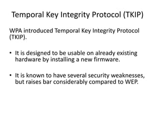 Temporal Key Integrity Protocol (TKIP)
WPA introduced Temporal Key Integrity Protocol
(TKIP).

• It is designed to be usable on already existing
  hardware by installing a new firmware.

• It is known to have several security weaknesses,
  but raises bar considerably compared to WEP.
 