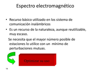 Espectro electromagnético

• Recurso básico utilizado en los sistema de
   comunicación inalámbricos
• Es un recurso de la naturaleza, aunque reutilizable,
   muy escaso.
  Se necesita que el mayor número posible de
   estaciones lo utilice con un mínimo de
   perturbaciones mutuas.


            Optimizar su uso
14
 