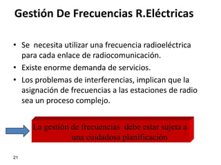 Gestión De Frecuencias R.Eléctricas

• Se necesita utilizar una frecuencia radioeléctrica
  para cada enlace de radiocomunicación.
• Existe enorme demanda de servicios.
• Los problemas de interferencias, implican que la
  asignación de frecuencias a las estaciones de radio
  sea un proceso complejo.


     La gestión de frecuencias debe estar sujeta a
                una cuidadosa planificación

21
 