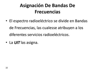 Asignación De Bandas De
                 Frecuencias
• El espectro radioeléctrico se divide en Bandas
     de Frecuencias, las cualesse atribuyen a los
     diferentes servicios radioeléctricos.
• La UIT las asigna.




22
 