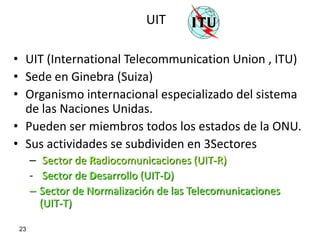 UIT

• UIT (International Telecommunication Union , ITU)
• Sede en Ginebra (Suiza)
• Organismo internacional especializado del sistema
  de las Naciones Unidas.
• Pueden ser miembros todos los estados de la ONU.
• Sus actividades se subdividen en 3Sectores
      – Sector de Radiocomunicaciones (UIT-R)
      - Sector de Desarrollo (UIT-D)
      – Sector de Normalización de las Telecomunicaciones
        (UIT-T)

 23
 