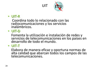 UIT

     • UIT-R
        Coordina todo lo relacionado con las
       radiocomunicaciones y los servicios
       inalámbricos.
     • UIT-D
       Fomenta la utilización e instalación de redes y
       servicios de telecomunicaciones en los países en
       desarrollo de todo el mundo.
     • UIT-T
       Elabora de manera eficaz y oportuna normas de
       alta calidad que abarcan todos los campos de las
       telecomunicaciones.

24
 