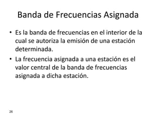 Banda de Frecuencias Asignada
• Es la banda de frecuencias en el interior de la
  cual se autoriza la emisión de una estación
  determinada.
• La frecuencia asignada a una estación es el
  valor central de la banda de frecuencias
  asignada a dicha estación.




26
 