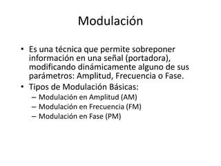 Modulación
• Es una técnica que permite sobreponer
  información en una señal (portadora),
  modificando dinámicamente alguno de sus
  parámetros: Amplitud, Frecuencia o Fase.
• Tipos de Modulación Básicas:
  – Modulación en Amplitud (AM)
  – Modulación en Frecuencia (FM)
  – Modulación en Fase (PM)
 