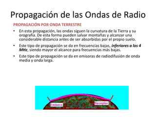 Propagación de las Ondas de Radio
PROPAGACIÓN POR ONDA TERRESTRE
• En esta propagación, las ondas siguen la curvatura de la Tierra y su
  orografía. De esta forma pueden salvar montañas y alcanzar una
  considerable distancia antes de ser absorbidas por el propio suelo.
• Este tipo de propagación se da en frecuencias bajas, inferiores a los 4
  MHz, siendo mayor el alcance para frecuencias más bajas.
• Este tipo de propagación se da en emisoras de radiodifusión de onda
  media y onda larga.
 