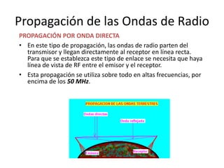Propagación de las Ondas de Radio
PROPAGACIÓN POR ONDA DIRECTA
• En este tipo de propagación, las ondas de radio parten del
  transmisor y llegan directamente al receptor en línea recta.
  Para que se establezca este tipo de enlace se necesita que haya
  línea de vista de RF entre el emisor y el receptor.
• Esta propagación se utiliza sobre todo en altas frecuencias, por
  encima de los 50 MHz.
 