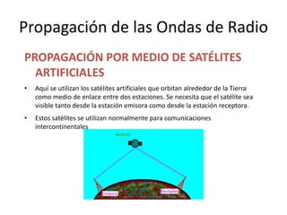 Propagación de las Ondas de Radio
PROPAGACIÓN POR MEDIO DE SATÉLITES
  ARTIFICIALES
•   Aquí se utilizan los satélites artificiales que orbitan alrededor de la Tierra
    como medio de enlace entre dos estaciones. Se necesita que el satélite sea
    visible tanto desde la estación emisora como desde la estación receptora.
•   Estos satélites se utilizan normalmente para comunicaciones
    intercontinentales
 