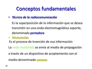 Conceptos fundamentales
     • Técnica de la radiocomunicación
        Es la superposición de la información que se desea
        transmitir en una onda electromagnética soporte,
        denominada portadora
     • Modulación
      Es el proceso de inserción de esa información
     La onda modulada se envía al medio de propagación
     a través de un dispositivo de acoplamiento con el
     medio denominado antena.
46
 
