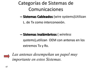 Categorías de Sistemas de
            Comunicaciones
         – Sistemas Cableados (wire systems)Utilizan
          L. de Tx como interconexión.


         – Sistemas inalámbricos ( wireless
          systems),utilizan OEM con antenas en los
          extremos Tx y Rx.

     Las antenas desempeñan un papel muy
     importante en estos Sistemas.
47
 