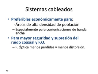 Sistemas cableados
 • Preferibles económicamente para:
    -Áreas de alta densidad de población
     – Especialmente para comunicaciones de banda
       ancha
 • Para mayor seguridad y supresión del
   ruido coaxial y F.O.
     – F. Óptica menos perdidas y menos distorsión.




48
 
