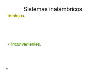 Sistemas inalámbricos
 Ventajas.
     – Permite enlaces “punto a punto” y “punto a
       multipunto” de forma rápida y sencilla.
     – No precisa el tendido de líneas.
     – Los terminales pueden ser portátiles o
       móviles*.
 • Inconvenientes.
     – Fuerte atenuación de la señal con la
       distancia.
     – Atenuaciones adicionales por la
       propagación en la atmósfera.
49
 