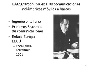 1897,Marconi prueba las comunicaciones
      inalámbricas móviles a barcos


• Ingeniero italiano
• Primeros Sistemas
  de comunicaciones
• Enlace Europa-
  EEUU
  – Cornualles-
    Terranova
  – 1901

                                          5
 