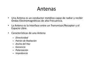 Antenas
• Una Antena es un conductor metálico capaz de radiar y recibir
  Ondas Electromagnéticas de alta Frecuencia.
• La Antena es la Interface entre un Transmisor/Receptor y el
  Espacio Libre.
• Características de una Antena
   –   Directividad
   –   Patrón de Radiación
   –   Ancho del Haz
   –   Ganancia
   –   Polarización
   –   Impedancia
 