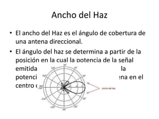 Ancho del Haz
• El ancho del Haz es el ángulo de cobertura de
  una antena direccional.
• El ángulo del haz se determina a partir de la
  posición en la cual la potencia de la señal
  emitida ha caído 3dB con respecto a la
  potencia máxima radiada por la antena en el
  centro de haz.
 
