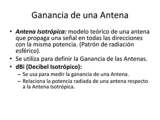 Ganancia de una Antena
• Antena Isotrópica: modelo teórico de una antena
  que propaga una señal en todas las direcciones
  con la misma potencia. (Patrón de radiación
  esférico).
• Se utiliza para definir la Ganancia de las Antenas.
• dBi (Decibel Isotrópico):
   – Se usa para medir la ganancia de una Antena.
   – Relaciona la potencia radiada de una antena respecto
     a la Antena Isotrópica.
 