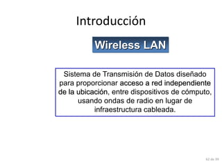 Introducción
           Wireless LAN

 Sistema de Transmisión de Datos diseñado
para proporcionar acceso a red independiente
de la ubicación, entre dispositivos de cómputo,
      usando ondas de radio en lugar de
           infraestructura cableada.




                                             62 de 39
 