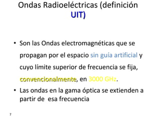 Ondas Radioeléctricas (definición
                  UIT)


    • Son las Ondas electromagnéticas que se
      propagan por el espacio sin guía artificial y
      cuyo límite superior de frecuencia se fija,
      convencionalmente, en 3000 GHz.
    • Las ondas en la gama óptica se extienden a
      partir de esa frecuencia

7
 