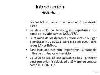 Introducción
           Historia...

• Las WLAN se encuentran en el mercado desde
  1990
• Se desarrolló de tecnologías propietarias por
  parte de los fabricantes. NCR, AT&T.
• La reunión de los diferentes fabricantes dio lugar
  a estándar IEEE 802.11, aprobado en 1997, para
  redes LAN a 2Mbps.
• Base instalada existente importante - Cientos de
  miles de productos en servicio
• En 1999 se realizó una actualización al estándar
  para aumentar la velocidad a 11Mbps, se conoce
  como IEEE 802.11b.
                                                 71 de 39
 