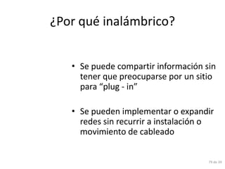 ¿Por qué inalámbrico?


   • Se puede compartir información sin
     tener que preocuparse por un sitio
     para “plug - in”

   • Se pueden implementar o expandir
     redes sin recurrir a instalación o
     movimiento de cableado


                                     79 de 39
 