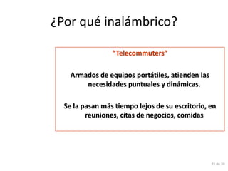 ¿Por qué inalámbrico?

                 “Telecommuters”

    Armados de equipos portátiles, atienden las
        necesidades puntuales y dinámicas.

  Se la pasan más tiempo lejos de su escritorio, en
         reuniones, citas de negocios, comidas




                                                  81 de 39
 