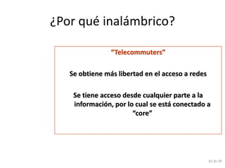 ¿Por qué inalámbrico?

                “Telecommuters”

   Se obtiene más libertad en el acceso a redes

    Se tiene acceso desde cualquier parte a la
    información, por lo cual se está conectado a
                       “core”




                                                  82 de 39
 