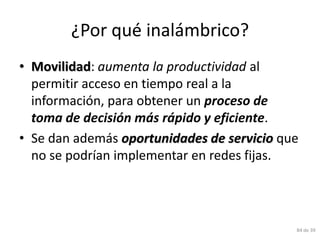 ¿Por qué inalámbrico?
• Movilidad: aumenta la productividad al
  permitir acceso en tiempo real a la
  información, para obtener un proceso de
  toma de decisión más rápido y eficiente.
• Se dan además oportunidades de servicio que
  no se podrían implementar en redes fijas.




                                            84 de 39
 