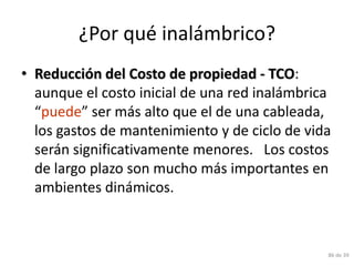 ¿Por qué inalámbrico?
• Reducción del Costo de propiedad - TCO:
  aunque el costo inicial de una red inalámbrica
  “puede” ser más alto que el de una cableada,
  los gastos de mantenimiento y de ciclo de vida
  serán significativamente menores. Los costos
  de largo plazo son mucho más importantes en
  ambientes dinámicos.



                                               86 de 39
 