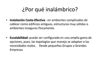 ¿Por qué inalámbrico?
• Instalación Costo-Efectiva : en ambientes complicados de
  cablear como edificios antiguos, estructuras muy sólidas o
  ambientes inseguros físicamente.

• Escalabilidad: puede ser configurada en una amplia gama de
  opciones, pues, las topologías que maneja se adaptan a las
  necesidades reales. Desde pequeños Grupos a Grandes
  Empresas
 
