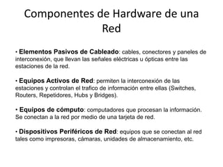 Componentes de Hardware de una
                Red
• Elementos Pasivos de Cableado: cables, conectores y paneles de
interconexión, que llevan las señales eléctricas u ópticas entre las
estaciones de la red.

• Equipos Activos de Red: permiten la interconexión de las
estaciones y controlan el trafico de información entre ellas (Switches,
Routers, Repetidores, Hubs y Bridges).

• Equipos de cómputo: computadores que procesan la información.
Se conectan a la red por medio de una tarjeta de red.

• Dispositivos Periféricos de Red: equipos que se conectan al red
tales como impresoras, cámaras, unidades de almacenamiento, etc.
 