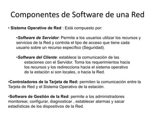 Componentes de Software de una Red
• Sistema Operativo de Red : Está compuesto por:

    •Software de Servidor: Permite a los usuarios utilizar los recursos y
    servicios de la Red y controla el tipo de acceso que tiene cada
    usuario sobre un recurso específico (Seguridad).

    •Software del Cliente: establece la comunicación de las
        estaciones con el Servidor. Toma los requerimientos hacia
        los recursos y los redirecciona hacia el sistema operativo
        de la estación si son locales, o hacia la Red.

•Controladores de la Tarjeta de Red: permiten la comunicación entre la
Tarjeta de Red y el Sistema Operativo de la estación.

•Software de Gestión de la Red: permite a los administradores
monitorear, configurar, diagnosticar , establecer alarmas y sacar
estadísticas de los dispositivos de la Red.
 