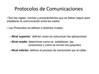 Protocolos de Comunicaciones
• Son las reglas, normas y procedimientos que se deben seguir para
establecer la comunicación entre los nodos.

• Los Protocolos se definen a distintos niveles:


  - Nivel superior: definen como se comunican las aplicaciones
  - Nivel medio: determinan como se establecen las
                 conexiones y como se envían los paquetes.
  - Nivel inferior: definen el proceso de transmisión por el cable.
 