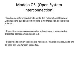 Modelo OSI (Open System
              Interconnection)
• Modelo de referencia definido por la ISO (International Stardard
Organization), que tiene como objeto la normalización de las redes
abiertas.


• Especifica como se comunican las aplicaciones, a través de los
diferentes componentes de una red.


• Subdivide la comunicación entre nodos en 7 niveles o capas, cada una
de ellas con una función específica.
 