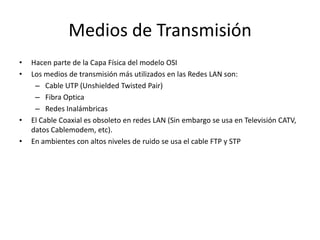 Medios de Transmisión
•   Hacen parte de la Capa Física del modelo OSI
•   Los medios de transmisión más utilizados en las Redes LAN son:
     – Cable UTP (Unshielded Twisted Pair)
     – Fibra Optica
     – Redes Inalámbricas
•   El Cable Coaxial es obsoleto en redes LAN (Sin embargo se usa en Televisión CATV,
    datos Cablemodem, etc).
•   En ambientes con altos niveles de ruido se usa el cable FTP y STP
 