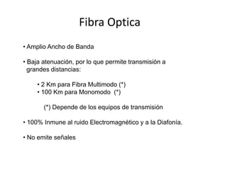 Fibra Optica
• Amplio Ancho de Banda

• Baja atenuación, por lo que permite transmisión a
  grandes distancias:

     • 2 Km para Fibra Multimodo (*)
     • 100 Km para Monomodo (*)

       (*) Depende de los equipos de transmisión

• 100% Inmune al ruido Electromagnético y a la Diafonía.

• No emite señales
 