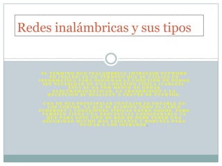 Redes inalámbricas y sus tipos


    EL TÉRMINO RED INALÁMBRICA (WIRELESS NETWORK
       EN INGLÉS) ES UN TÉRMINO QUE SE UTILIZA EN
   INFORMÁTICA PARA DESIGNAR LA CONEXIÓN DE NODOS
    SIN NECESIDAD DE UNA CONEXIÓN FÍSICA (CABLES),
             ÉSTA SE DA POR MEDIO DE ONDAS
        ELECTROMAGNÉTICAS. LA TRANSMISIÓN Y LA
      RECEPCIÓN SE REALIZAN A TRAVÉS DE PUERTOS.

    UNA DE SUS PRINCIPALES VENTAJAS ES NOTABLE EN
      LOS COSTOS, YA QUE SE ELIMINA TODO EL CABLE
   ETHERNET Y CONEXIONES FÍSICAS ENTRE NODOS, PERO
    TAMBIÉN TIENE UNA DESVENTAJA CONSIDERABLE YA
     QUE PARA ESTE TIPO DE RED SE DEBE TENER UNA
    SEGURIDAD MUCHO MÁS EXIGENTE Y ROBUSTA PARA
                EVITAR A LOS INTRUSOS.
 