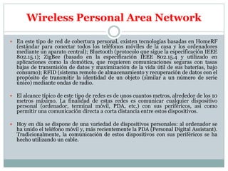 Wireless Personal Area Network

 En este tipo de red de cobertura personal, existen tecnologías basadas en HomeRF
  (estándar para conectar todos los teléfonos móviles de la casa y los ordenadores
  mediante un aparato central); Bluetooth (protocolo que sigue la especificación IEEE
  802.15.1); ZigBee (basado en la especificación IEEE 802.15.4 y utilizado en
  aplicaciones como la domótica, que requieren comunicaciones seguras con tasas
  bajas de transmisión de datos y maximización de la vida útil de sus baterías, bajo
  consumo); RFID (sistema remoto de almacenamiento y recuperación de datos con el
  propósito de transmitir la identidad de un objeto (similar a un número de serie
  único) mediante ondas de radio.

 El alcance típico de este tipo de redes es de unos cuantos metros, alrededor de los 10
  metros máximo. La finalidad de estas redes es comunicar cualquier dispositivo
  personal (ordenador, terminal móvil, PDA, etc.) con sus periféricos, así como
  permitir una comunicación directa a corta distancia entre estos dispositivos.

 Hoy en día se dispone de una variedad de dispositivos personales: al ordenador se
  ha unido el teléfono móvil y, más recientemente la PDA (Personal Digital Assistant).
  Tradicionalmente, la comunicación de estos dispositivos con sus periféricos se ha
  hecho utilizando un cable.
 