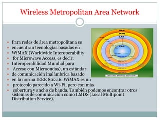 Wireless Metropolitan Area Network


   Para redes de área metropolitana se
   encuentran tecnologías basadas en
   WiMAX (Worldwide Interoperability
    for Microwave Access, es decir,
   Interoperabilidad Mundial para
    Acceso con Microondas), un estándar
   de comunicación inalámbrica basado
   en la norma IEEE 802.16. WiMAX es un
    protocolo parecido a Wi-Fi, pero con más
    cobertura y ancho de banda. También podemos encontrar otros
    sistemas de comunicación como LMDS (Local Multipoint
    Distribution Service).
 