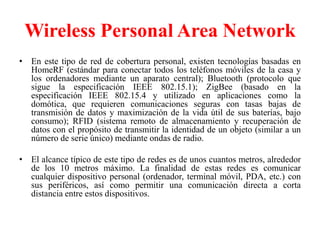 Wireless Personal Area Network
• En este tipo de red de cobertura personal, existen tecnologías basadas en
  HomeRF (estándar para conectar todos los teléfonos móviles de la casa y
  los ordenadores mediante un aparato central); Bluetooth (protocolo que
  sigue la especificación IEEE 802.15.1); ZigBee (basado en la
  especificación IEEE 802.15.4 y utilizado en aplicaciones como la
  domótica, que requieren comunicaciones seguras con tasas bajas de
  transmisión de datos y maximización de la vida útil de sus baterías, bajo
  consumo); RFID (sistema remoto de almacenamiento y recuperación de
  datos con el propósito de transmitir la identidad de un objeto (similar a un
  número de serie único) mediante ondas de radio.

• El alcance típico de este tipo de redes es de unos cuantos metros, alrededor
  de los 10 metros máximo. La finalidad de estas redes es comunicar
  cualquier dispositivo personal (ordenador, terminal móvil, PDA, etc.) con
  sus periféricos, así como permitir una comunicación directa a corta
  distancia entre estos dispositivos.
 