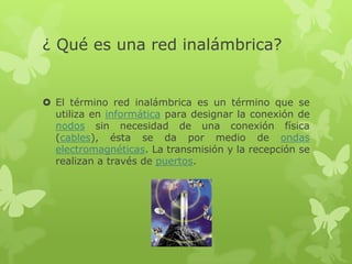 ¿ Qué es una red inalámbrica?


 El término red inalámbrica es un término que se
  utiliza en informática para designar la conexión de
  nodos sin necesidad de una conexión física
  (cables), ésta se da por medio de ondas
  electromagnéticas. La transmisión y la recepción se
  realizan a través de puertos.
 