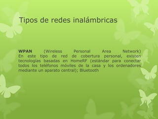 Tipos de redes inalámbricas



WPAN        (Wireless     Personal      Area    Network)
En este tipo de red de cobertura personal, existen
tecnologías basadas en HomeRF (estándar para conectar
todos los teléfonos móviles de la casa y los ordenadores
mediante un aparato central); Bluetooth
 
