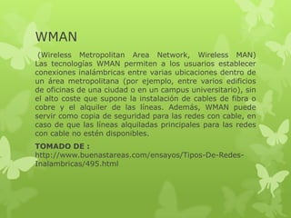 WMAN
 (Wireless Metropolitan Area Network, Wireless MAN)
Las tecnologías WMAN permiten a los usuarios establecer
conexiones inalámbricas entre varias ubicaciones dentro de
un área metropolitana (por ejemplo, entre varios edificios
de oficinas de una ciudad o en un campus universitario), sin
el alto coste que supone la instalación de cables de fibra o
cobre y el alquiler de las líneas. Además, WMAN puede
servir como copia de seguridad para las redes con cable, en
caso de que las líneas alquiladas principales para las redes
con cable no estén disponibles.
TOMADO DE :
http://www.buenastareas.com/ensayos/Tipos-De-Redes-
Inalambricas/495.html
 