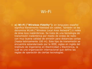 Wi-Fi


 a) Wi-Fi ("Wireless Fidelity"): en lenguajes español
  significa literalmente fidelidad sin cables. También se les
  denomina WLAN ("Wireless Local Area Network") ó redes
  de área loca inalámbricas. Se trata de una tecnología de
  transmisión inalámbrica por medio de ondas de radio
  con muy buena calidad de emisión para distancias cortas
  (hasta teóricamente 100 m). Este tipo de transmisión se
  encuentra estandarizado por la IEEE, siglas en inglés del
  Instituto de Ingenieros en Electricidad y Electrónica, la
  cuál es una organización internacional que define las
  reglas de operación de ciertas tecnologías.
 