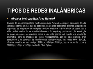 TIPOS DE REDES INALÁMBRICAS
• Wireless Metropolitan Area Network
Una red de área metropolitana (Metropolitan Area Network, en inglés) es una red de alta
velocidad (banda ancha) que da cobertura en un área geográfica extensa, proporciona
capacidad de integración de múltiples servicios mediante la transmisión de datos, voz y
vídeo, sobre medios de transmisión tales como fibra óptica y par trenzado, la tecnología
de pares de cobre se posiciona como la red más grande del mundo una excelente
alternativa para la creación de redes metropolitanas, por su baja latencia, gran
estabilidad y la carencia de interferencias radioeléctricas, las redes MAN BUCLE,
ofrecen velocidades de 10Mbps, 20Mbps, 45Mbps, 75Mbps, sobre pares de cobre y
100Mbps, 1Gbps y 10Gbps mediante Fibra Óptica.
 