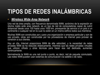 TIPOS DE REDES INALÁMBRICAS
• Wireless Wide Area Network
Una red de área amplia, con frecuencia denominada WAN, acrónimo de la expresión en
idioma inglés wide area network, es un tipo de red de computadoras capaz de cubrir
distancias desde unos 100 hasta unos 1000 km, proveyendo de servicio a un país o un
continente o cualquier red en la cual no estén en un mismo edificio todos sus miembros.
Muchas WAN son construidas por y para una organización o empresa particular y son de
uso privado, otras son construidas por los proveedores de internet para proveer de
conexión a sus clientes.
Hoy en día, Internet proporciona WAN de alta velocidad, y la necesidad de redes
privadas WAN se ha reducido drásticamente, mientras que las redes privadas virtuales
que utilizan cifrado y otras técnicas para hacer esa red dedicada, aumentan
continuamente.
Normalmente la WAN es una red punto a punto, es decir, red de paquete conmutado.
Las redes WAN pueden usar sistemas de comunicación vía satélite o de radio.
 