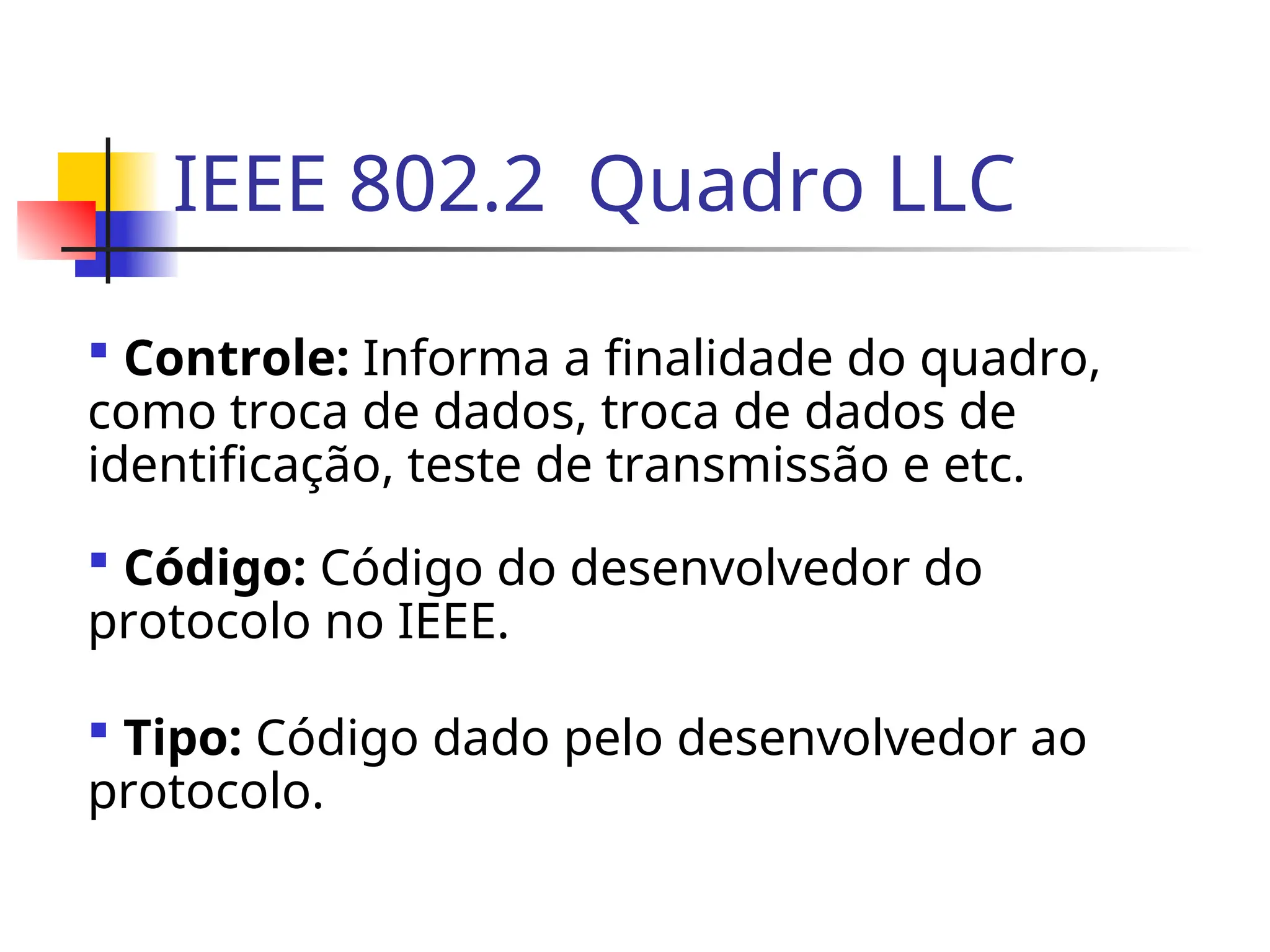 IEEE 802.2 Quadro LLC
 Controle: Informa a finalidade do quadro,
como troca de dados, troca de dados de
identificação, teste de transmissão e etc.
 Código: Código do desenvolvedor do
protocolo no IEEE.
 Tipo: Código dado pelo desenvolvedor ao
protocolo.
 