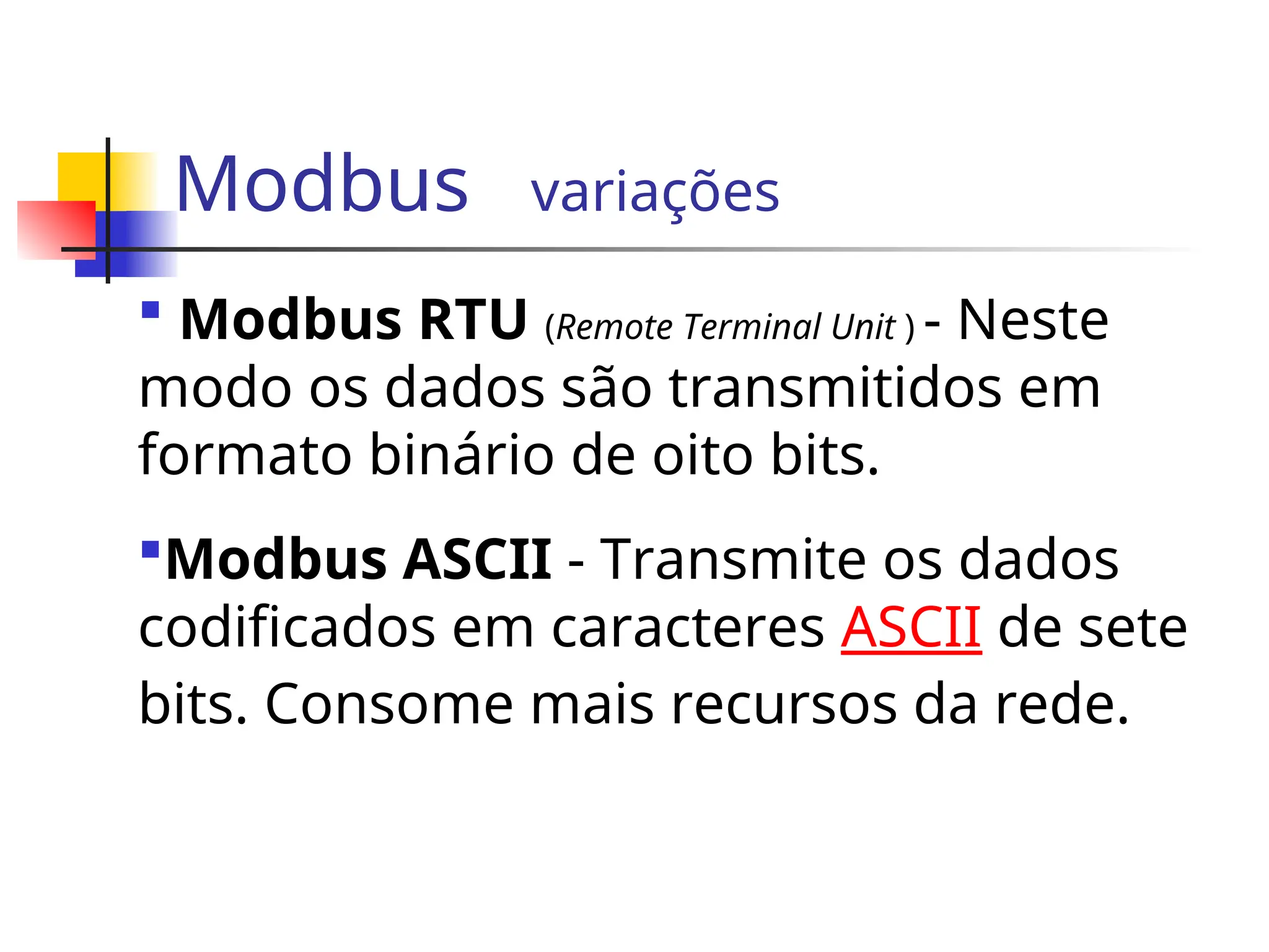 Modbus variações
 Modbus RTU (Remote Terminal Unit ) - Neste
modo os dados são transmitidos em
formato binário de oito bits.
Modbus ASCII - Transmite os dados
codificados em caracteres ASCII de sete
bits. Consome mais recursos da rede.
 