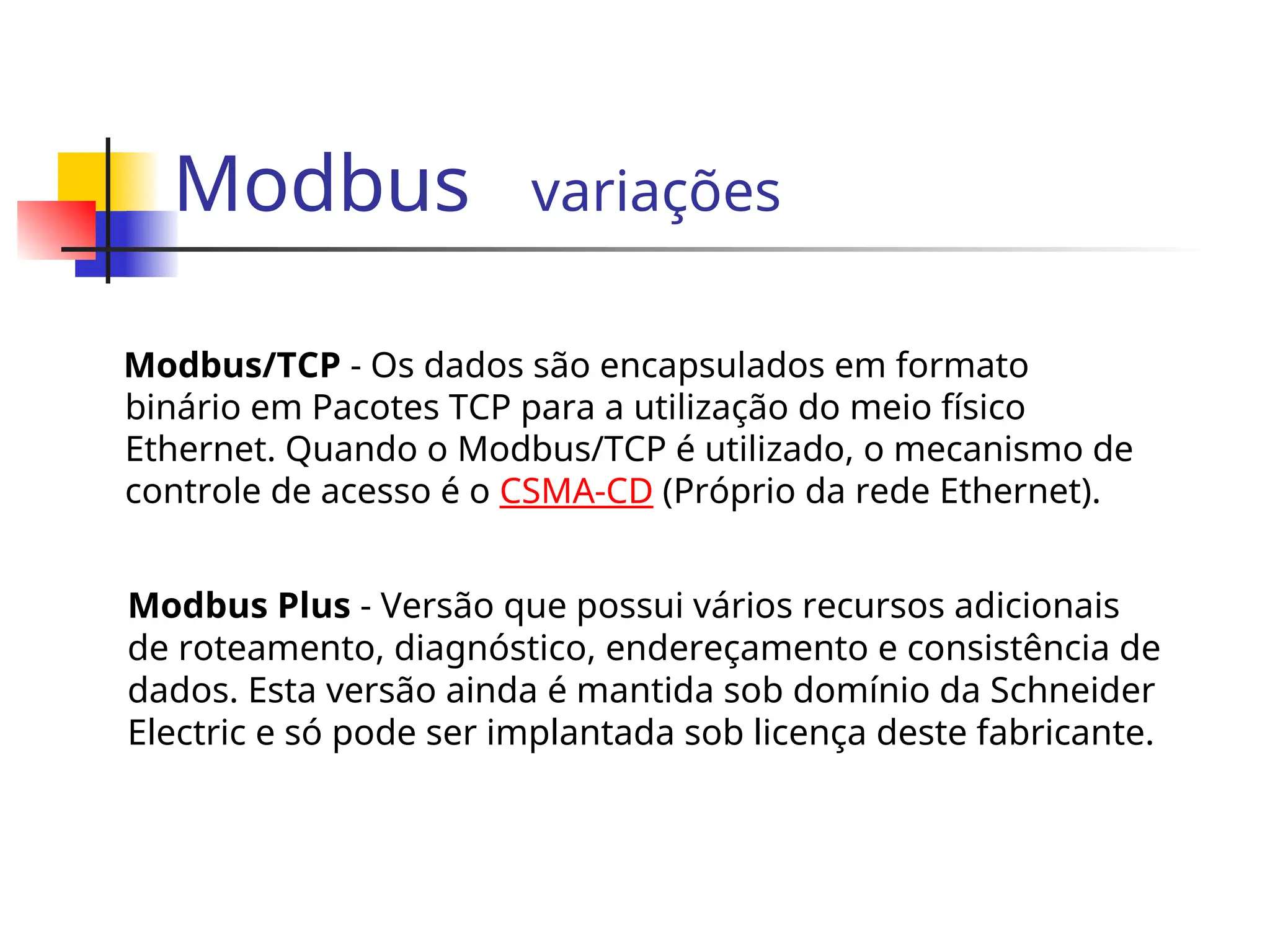 Modbus variações
Modbus/TCP - Os dados são encapsulados em formato
binário em Pacotes TCP para a utilização do meio físico
Ethernet. Quando o Modbus/TCP é utilizado, o mecanismo de
controle de acesso é o CSMA-CD (Próprio da rede Ethernet).
Modbus Plus - Versão que possui vários recursos adicionais
de roteamento, diagnóstico, endereçamento e consistência de
dados. Esta versão ainda é mantida sob domínio da Schneider
Electric e só pode ser implantada sob licença deste fabricante.
 