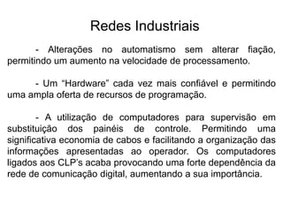 - Alterações no automatismo sem alterar fiação,
permitindo um aumento na velocidade de processamento.
- Um “Hardware” cada vez mais confiável e permitindo
uma ampla oferta de recursos de programação.
- A utilização de computadores para supervisão em
substituição dos painéis de controle. Permitindo uma
significativa economia de cabos e facilitando a organização das
informações apresentadas ao operador. Os computadores
ligados aos CLP’s acaba provocando uma forte dependência da
rede de comunicação digital, aumentando a sua importância.
Redes Industriais
 